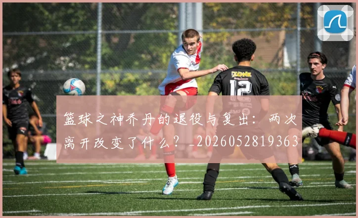 篮球之神乔丹的退役与复出：两次离开改变了什么？_20260528193631
