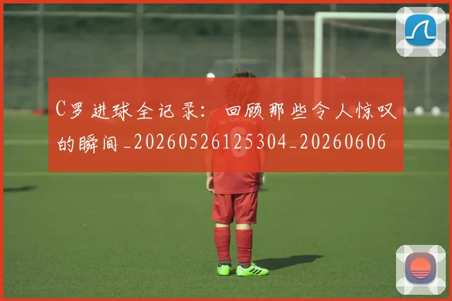 C罗进球全记录:回顾那些令人惊叹的瞬间_20260526125304_20260606165547