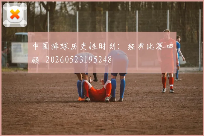 中国排球历史性时刻：经典比赛回顾_20260523195248