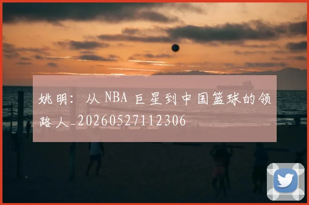 姚明：从 NBA 巨星到中国篮球的领路人_20260527112306
