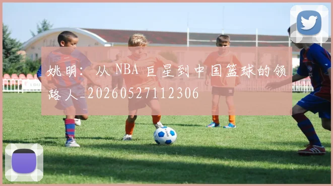 姚明：从 NBA 巨星到中国篮球的领路人_20260527112306