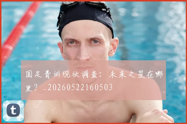 国足青训现状调查:未来之星在哪里?_20260522160503