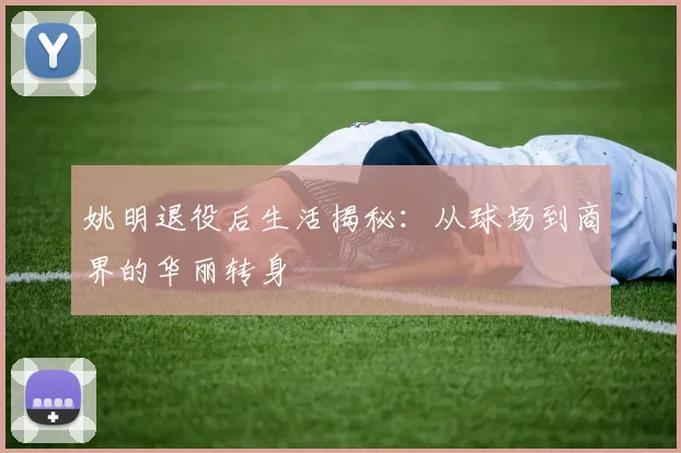 姚明退役后生活揭秘：从球场到商界的华丽转身