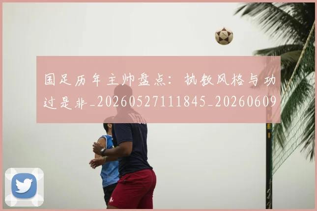国足历年主帅盘点:执教风格与功过是非_20260527111845_20260609132619